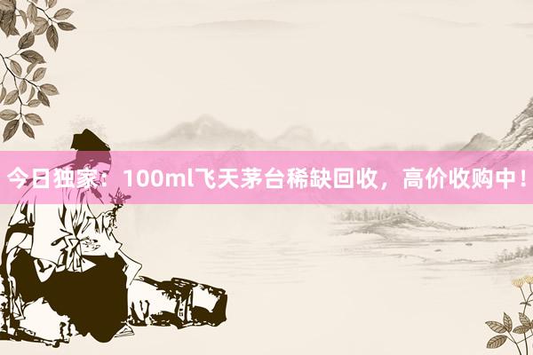 今日独家：100ml飞天茅台稀缺回收，高价收购中！