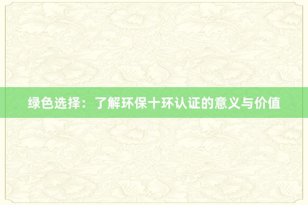 绿色选择：了解环保十环认证的意义与价值