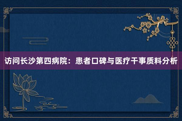 访问长沙第四病院：患者口碑与医疗干事质料分析