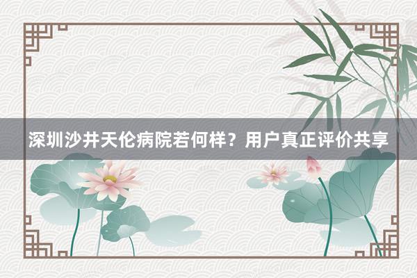 深圳沙井天伦病院若何样？用户真正评价共享